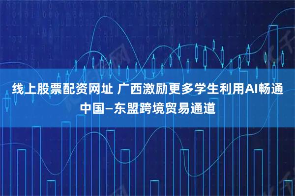 线上股票配资网址 广西激励更多学生利用AI畅通中国—东盟跨境贸易通道
