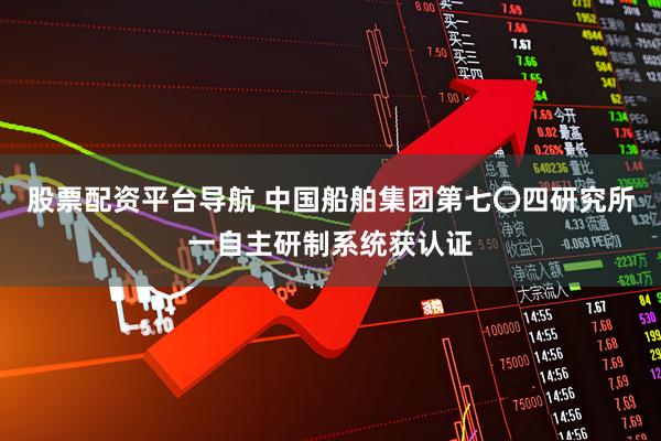 股票配资平台导航 中国船舶集团第七〇四研究所一自主研制系统获认证