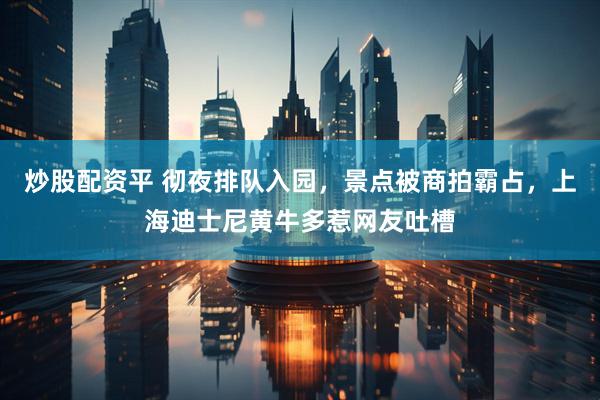 炒股配资平 彻夜排队入园，景点被商拍霸占，上海迪士尼黄牛多惹网友吐槽