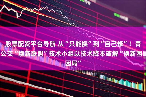 股票配资平台导航 从“只能换”到“自己修”！青岛公交“焕新联盟”技术小组以技术降本破解“换新困局”