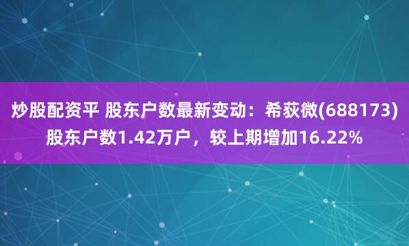 炒股配资平 股东户数最新变动：希荻微(688173)股东户数1.42万户，较上期增加16.22%