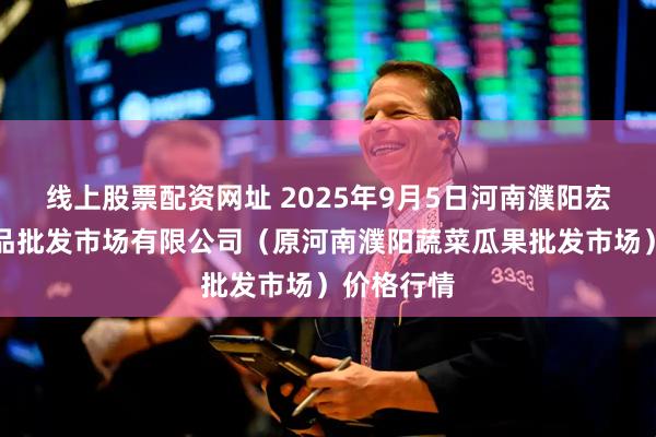 线上股票配资网址 2025年9月5日河南濮阳宏进农副产品批发市场有限公司（原河南濮阳蔬菜瓜果批发市场）价格行情