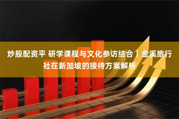 炒股配资平 研学课程与文化参访结合｜金溪旅行社在新加坡的接待方案解析