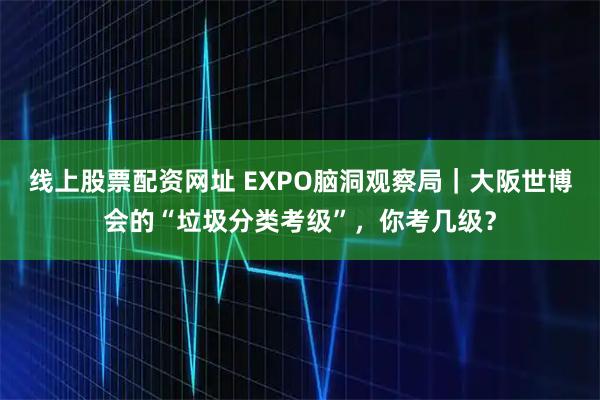 线上股票配资网址 EXPO脑洞观察局｜大阪世博会的“垃圾分类考级”，你考几级？