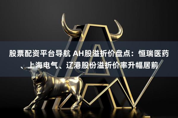 股票配资平台导航 AH股溢折价盘点：恒瑞医药、上海电气、辽港股份溢折价率升幅居前