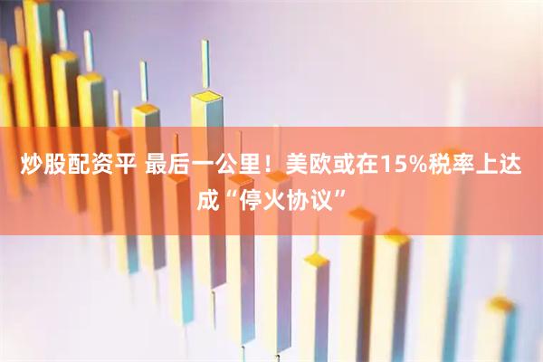 炒股配资平 最后一公里！美欧或在15%税率上达成“停火协议”