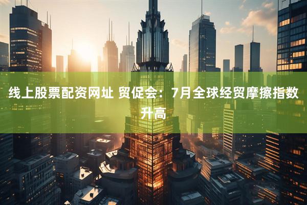 线上股票配资网址 贸促会：7月全球经贸摩擦指数升高