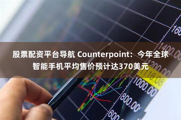 股票配资平台导航 Counterpoint：今年全球智能手机平均售价预计达370美元