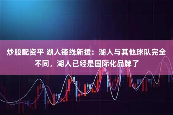 炒股配资平 湖人锋线新援：湖人与其他球队完全不同，湖人已经是国际化品牌了
