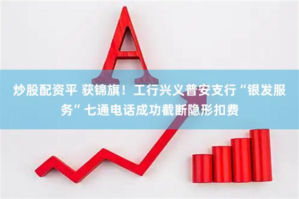 炒股配资平 获锦旗！工行兴义普安支行“银发服务”七通电话成功截断隐形扣费