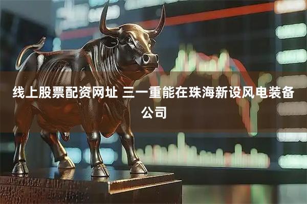 线上股票配资网址 三一重能在珠海新设风电装备公司