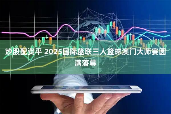 炒股配资平 2025国际篮联三人篮球澳门大师赛圆满落幕