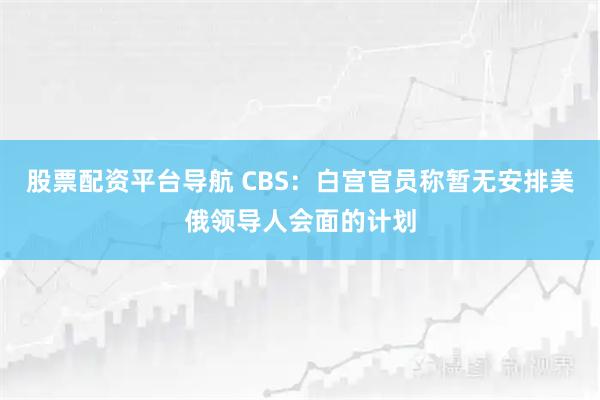 股票配资平台导航 CBS：白宫官员称暂无安排美俄领导人会面的计划