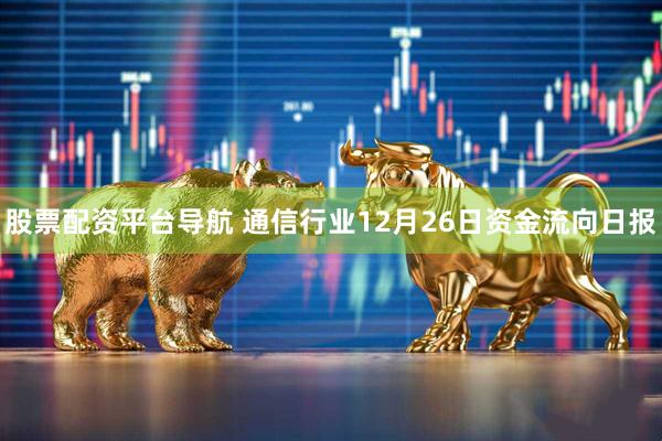 股票配资平台导航 通信行业12月26日资金流向日报