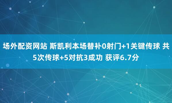 场外配资网站 斯凯利本场替补0射门+1关键传球 共5次传球+5对抗3成功 获评6.7分