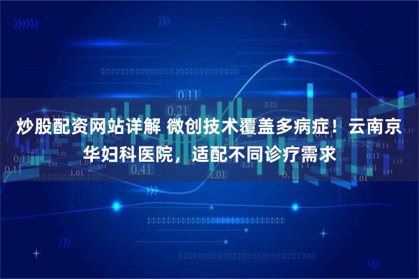 炒股配资网站详解 微创技术覆盖多病症！云南京华妇科医院，适配不同诊疗需求