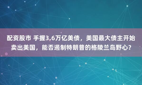 配资股市 手握3.6万亿美债,美国最大债主开始卖出美国,能否遏制特朗普的格陵兰岛野心?