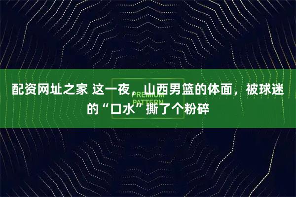 配资网址之家 这一夜，山西男篮的体面，被球迷的“口水”撕了个粉碎