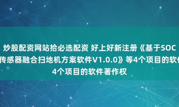 炒股配资网站拾必选配资 好上好新注册《基于SOC+多模态传感器融合扫地机方案软件V1.0.0》等4个项目的软件著作权