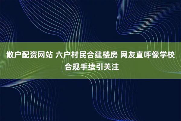 散户配资网站 六户村民合建楼房 网友直呼像学校 合规手续引关注