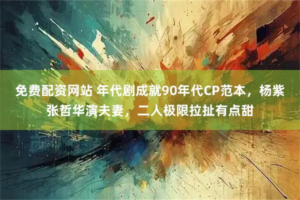 免费配资网站 年代剧成就90年代CP范本,杨紫张哲华演夫妻,二人极限拉扯有点甜