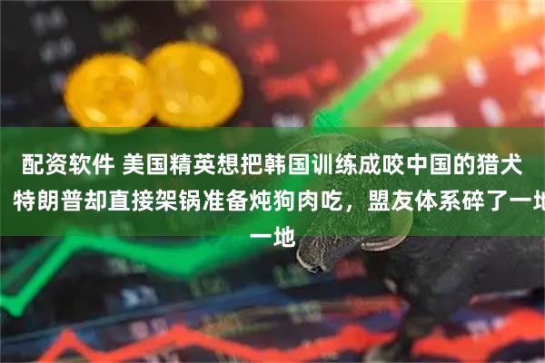 配资软件 美国精英想把韩国训练成咬中国的猎犬,特朗普却直接架锅准备炖狗肉吃,盟友体系碎了一地