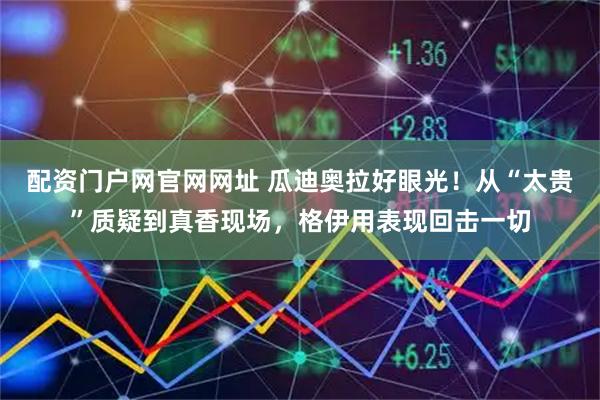 配资门户网官网网址 瓜迪奥拉好眼光！从“太贵”质疑到真香现场，格伊用表现回击一切