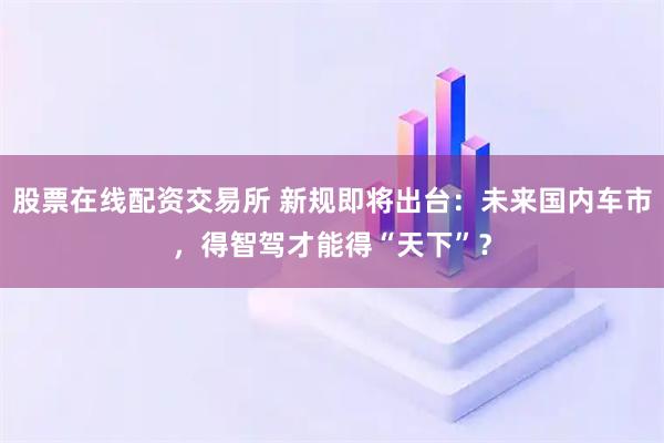 股票在线配资交易所 新规即将出台：未来国内车市，得智驾才能得“天下”？
