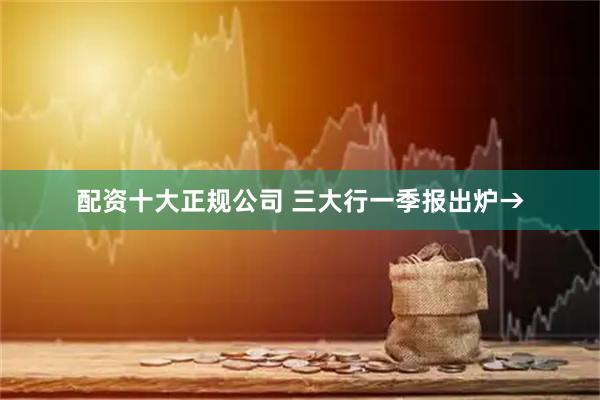 配资十大正规公司 三大行一季报出炉→