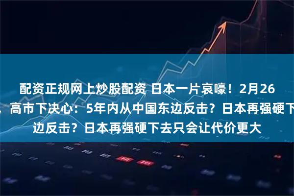 配资正规网上炒股配资 日本一片哀嚎!2月26日,被北京制裁后,高市下决心:5年内从中国东边反击?日本再强硬下去只会让代价更大