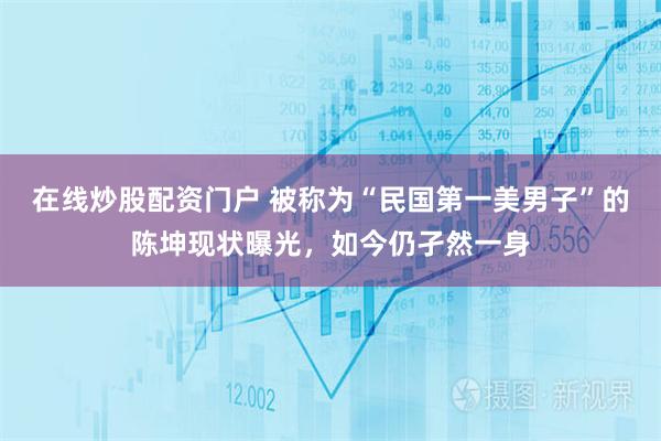 在线炒股配资门户 被称为“民国第一美男子”的陈坤现状曝光，如今仍孑然一身