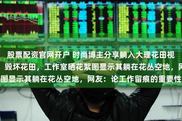 股票配资官网开户 时尚博主分享躺入大理花田视频，被质疑或压坏鲜花、毁坏花田，工作室晒花絮图显示其躺在花丛空地，网友：论工作留痕的重要性