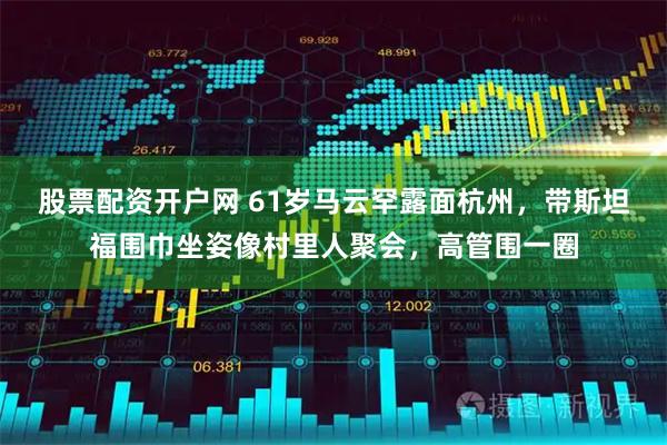 股票配资开户网 61岁马云罕露面杭州，带斯坦福围巾坐姿像村里人聚会，高管围一圈