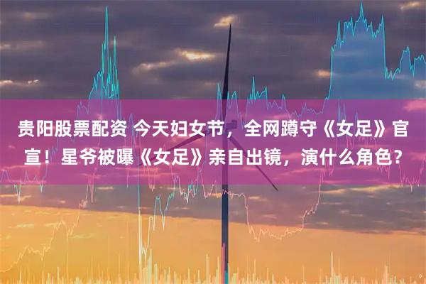 贵阳股票配资 今天妇女节，全网蹲守《女足》官宣！星爷被曝《女足》亲自出镜，演什么角色？