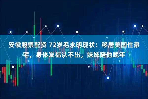 安徽股票配资 72岁毛永明现状:移居美国住豪宅,身体发福认不出,妹妹陪他晚年