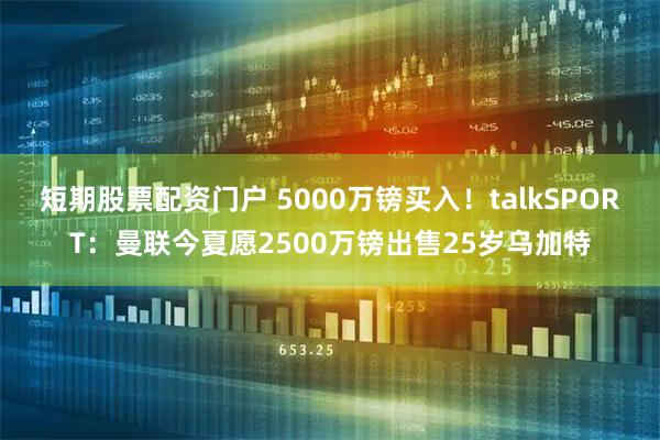 短期股票配资门户 5000万镑买入！talkSPORT：曼联今夏愿2500万镑出售25岁乌加特
