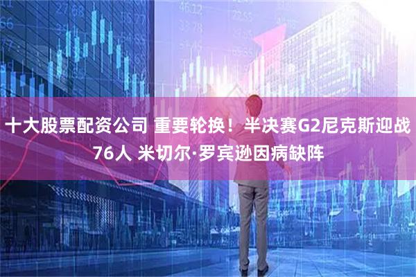 十大股票配资公司 重要轮换！半决赛G2尼克斯迎战76人 米切尔·罗宾逊因病缺阵