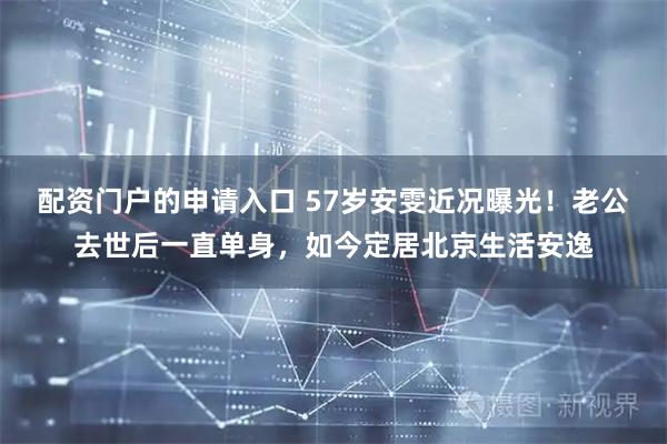 配资门户的申请入口 57岁安雯近况曝光！老公去世后一直单身，如今定居北京生活安逸
