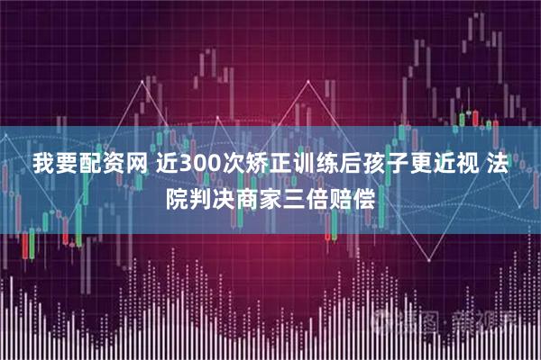 我要配资网 近300次矫正训练后孩子更近视 法院判决商家三倍赔偿