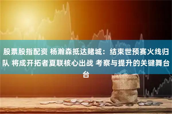 股票股指配资 杨瀚森抵达赌城：结束世预赛火线归队 将成开拓者夏联核心出战 考察与提升的关键舞台