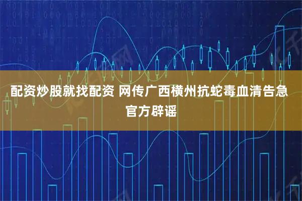 配资炒股就找配资 网传广西横州抗蛇毒血清告急 官方辟谣