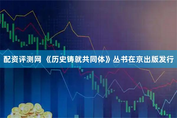 配资评测网 《历史铸就共同体》丛书在京出版发行