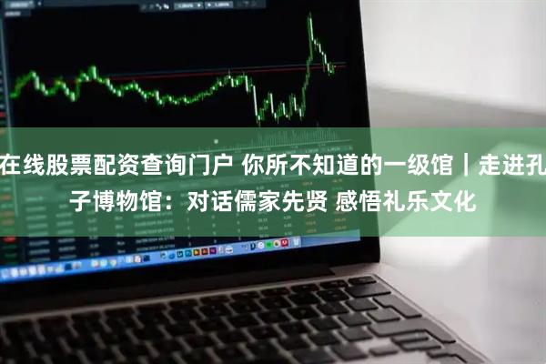 在线股票配资查询门户 你所不知道的一级馆｜走进孔子博物馆：对话儒家先贤 感悟礼乐文化
