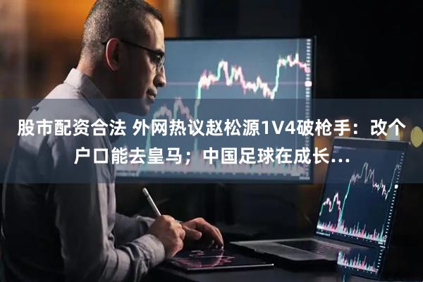 股市配资合法 外网热议赵松源1V4破枪手：改个户口能去皇马；中国足球在成长…