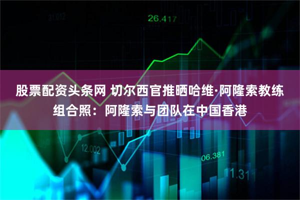 股票配资头条网 切尔西官推晒哈维·阿隆索教练组合照：阿隆索与团队在中国香港