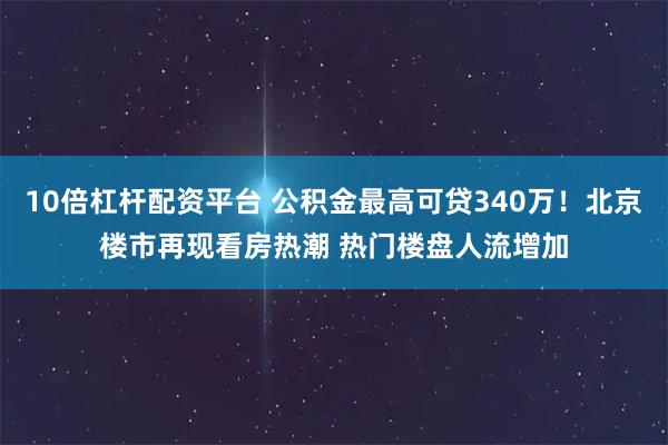 10倍杠杆配资平台 公积金最高可贷340万！北京楼市再现看房热潮 热门楼盘人流增加