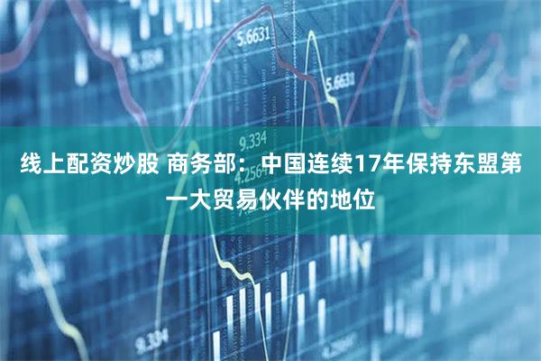 线上配资炒股 商务部：中国连续17年保持东盟第一大贸易伙伴的地位